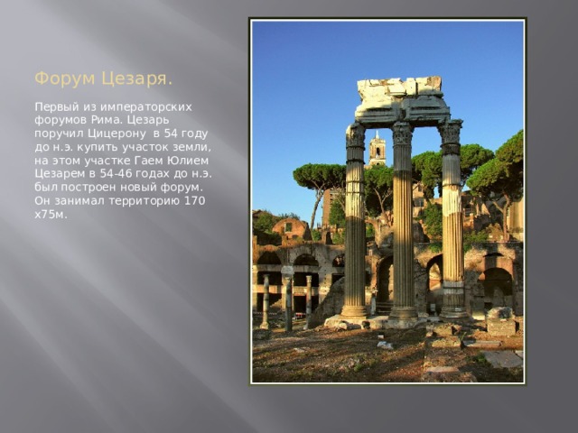 Форум Цезаря. Первый из императорских форумов Рима. Цезарь поручил Цицерону в 54 году до н.э. купить участок земли, на этом участке Гаем Юлием Цезарем в 54-46 годах до н.э. был построен новый форум. Он занимал территорию 170 х75м. 