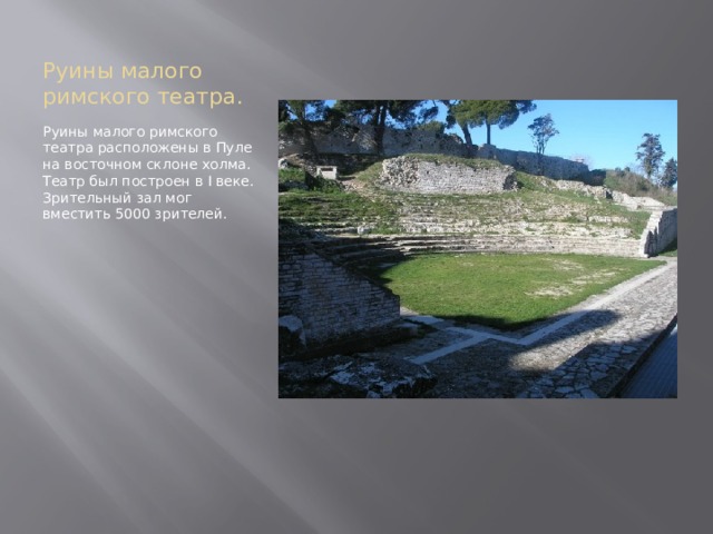 Руины малого римского театра. Руины малого римского театра расположены в Пуле на восточном склоне холма. Театр был построен в I веке. Зрительный зал мог вместить 5000 зрителей. 