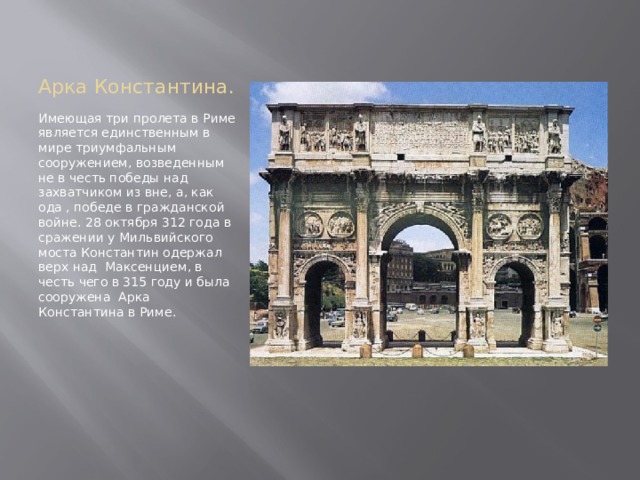 Арка Константина. Имеющая три пролета в Риме является единственным в мире триумфальным сооружением, возведенным не в честь победы над захватчиком из вне, а, как ода , победе в гражданской войне. 28 октября 312 года в сражении у Мильвийского моста Константин одержал верх над Максенцием, в честь чего в 315 году и была сооружена Арка Константина в Риме. 