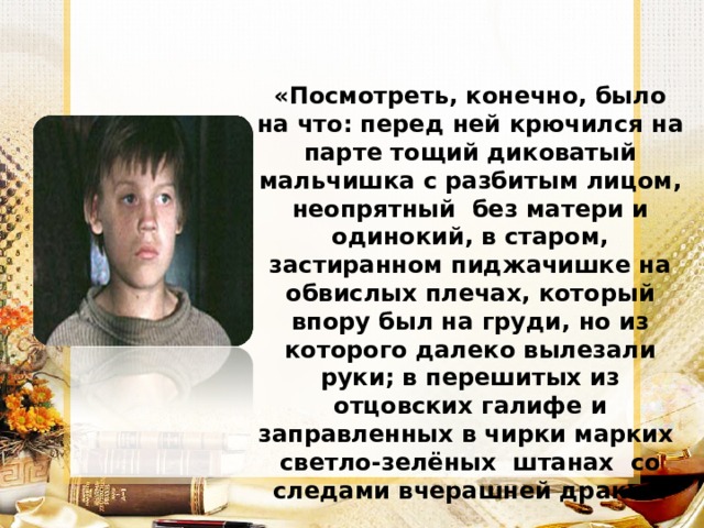 «Посмотреть, конечно, было на что: перед ней крючился на парте тощий диковатый мальчишка с разбитым лицом, неопрятный без матери и одинокий, в старом, застиранном пиджачишке на обвислых плечах, который впору был на груди, но из которого далеко вылезали руки; в перешитых из отцовских галифе и заправленных в чирки марких светло-зелёных штанах со следами вчерашней драки». 