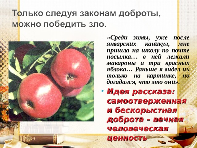  «Среди зимы, уже после январских каникул, мне пришла на школу по почте посылка… в ней лежали макароны и три красных яблока… Раньше я видел их только на картинке, но догадался, что это они». Идея рассказа:  самоотверженная и бескорыстная доброта – вечная человеческая ценность 