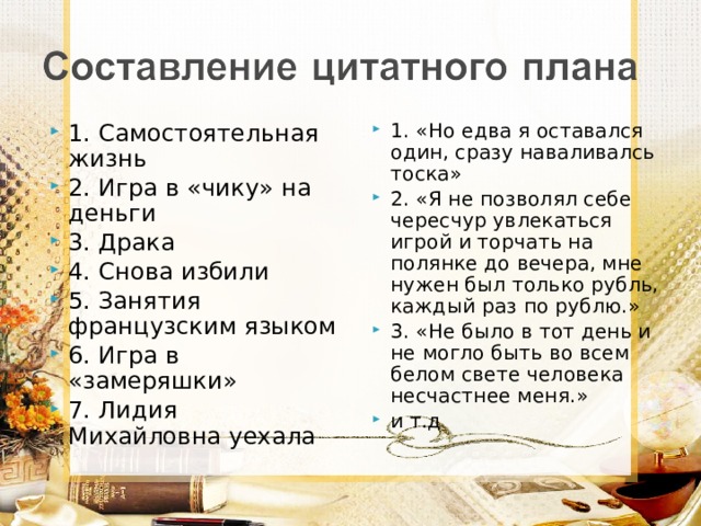 1. Самостоятельная жизнь 2. Игра в «чику» на деньги 3. Драка 4. Снова избили 5. Занятия французским языком 6. Игра в «замеряшки» 7. Лидия Михайловна уехала 1. «Но едва я оставался один, сразу наваливалсь тоска» 2. «Я не позволял себе чересчур увлекаться игрой и торчать на полянке до вечера, мне нужен был только рубль, каждый раз по рублю.» 3. «Не было в тот день и не могло быть во всем белом свете человека несчастнее меня.» и т.д 