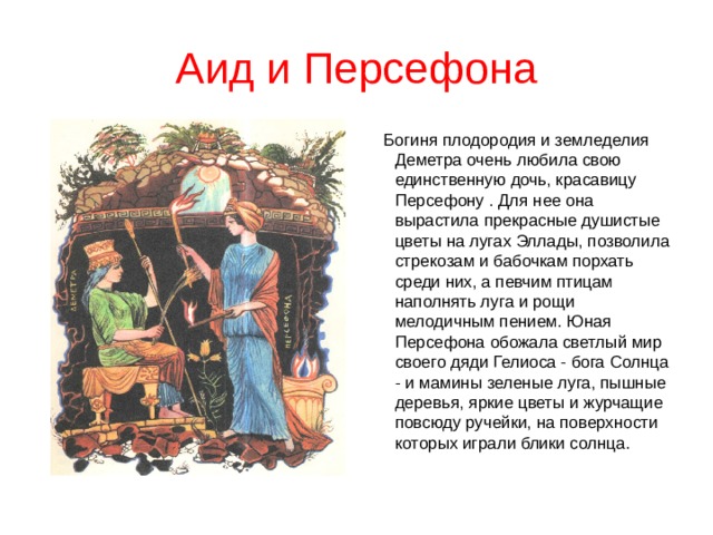 Аид и Персефона  Богиня плодородия и земледелия Деметра очень любила свою единственную дочь, красавицу Персефону . Для нее она вырастила прекрасные душистые цветы на лугах Эллады, позволила стрекозам и бабочкам порхать среди них, а певчим птицам наполнять луга и рощи мелодичным пением. Юная Персефона обожала светлый мир своего дяди Гелиоса - бога Солнца - и мамины зеленые луга, пышные деревья, яркие цветы и журчащие повсюду ручейки, на поверхности которых играли блики солнца. 