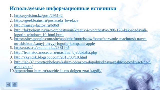 Используемые информационные источники https://yvision.kz/post/295142 https://geekbrains.ru/posts/ada_lovelace http://muzey-factov.ru/6868 http://faktodrom.ru/m-tvorchestvo/m-kreativ-i-tvorchestvo/200-128-kak-sozdavali-logotip-windows-10-html.html https://sites.google.com/site/applethefutureisnow/home/nazvanie-macintosh-naveano-ablokom/samyj-pervyj-logotip-kompanii-apple https://tass.ru/ekonomika/2381945 http://fromatoc.mosedu.ru/mashina_bjebbidzha.php http://vkyndik.blogspot.com/2015/03/10.html http://lab-37.com/trephology/kakim-obrazom-dopolnitelnaya-realnost-povliyaet-na-nashu-zhizn/ http://tehno-bum.ru/razvitie-it-eto-dolgen-znat-kagdij/ 
