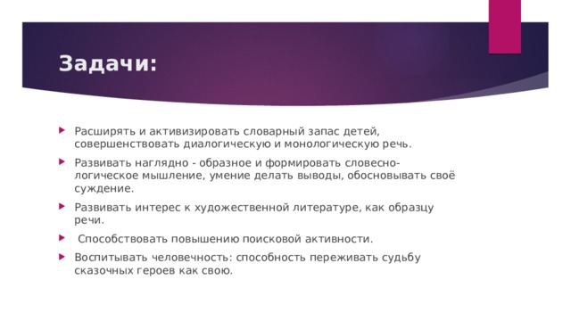  Задачи:   Расширять и активизировать словарный запас детей, совершенствовать диалогическую и монологическую речь. Развивать наглядно - образное и формировать словесно-логическое мышление, умение делать выводы, обосновывать своё суждение.   Развивать интерес к художественной литературе, как образцу речи.   Способствовать повышению поисковой активности.               Воспитывать человечность: способность переживать судьбу сказочных героев как свою.                                                                                             