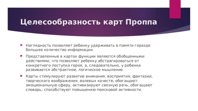  Целесообразность карт Проппа   Наглядность позволяет ребенку удерживать в памяти гораздо большее количество информации. Представленные в картах функции являются обобщенными действиями, что позволяет ребенку абстрагироваться от конкретного поступка героя, а, следовательно, у ребенка развивается абстрактное, логическое мышление. Карты стимулируют развитие внимания, восприятия, фантазии, творческого воображения, волевых качеств; обогащают эмоциональную сферу, активизируют связную речь, обогащают словарь; способствуют повышению поисковой активности. 