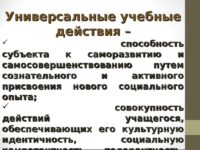 Универсальные учебные действия –  способность субъекта к саморазвитию и самосовершенствованию путем сознательного и активного присвоения нового социального опыта;  совокупность действий учащегося, обеспечивающих его культурную идентичность, социальную компетентность, толерантность, способность к самостоятель-ному усвоению новых знаний и умений, включая организацию этого процесса. 