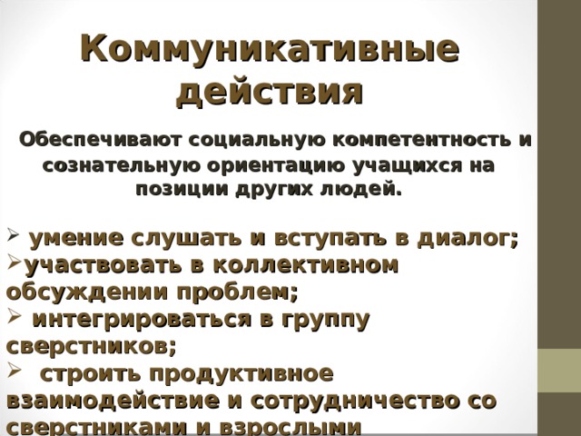 Коммуникативные действия  Обеспечивают социальную компетентность и сознательную ориентацию учащихся на позиции других людей.   умение слушать и вступать в диалог; участвовать в коллективном обсуждении проблем;  интегрироваться в группу сверстников;  строить продуктивное взаимодействие и сотрудничество со сверстниками и взрослыми   