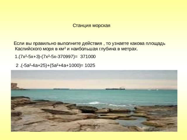  Станция морская Если вы правильно выполните действия , то узнаете какова площадь  Каспийского моря в км² и наибольшая глубина в метрах. 1.(7х²-5х+3)-(7х²-5х-370997)= 371000 2 .(-5а²-4а+25)+(5а²+4а+1000)= 1025 