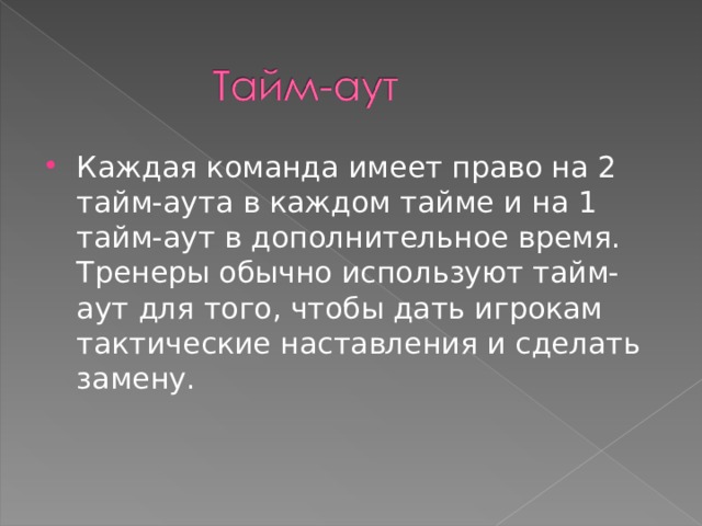 Каждая команда имеет право на 2 тайм-аута в каждом тайме и на 1 тайм-аут в дополнительное время. Тренеры обычно используют тайм-аут для того, чтобы дать игрокам тактические наставления и сделать замену.  