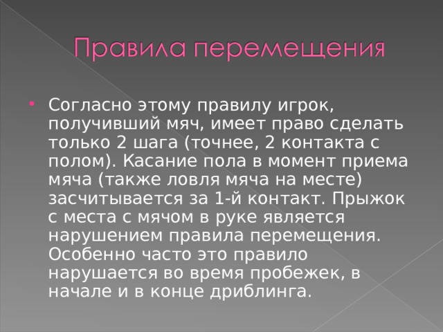 Согласно этому правилу игрок, получивший мяч, имеет право сделать только 2 шага (точнее, 2 контакта с полом). Касание пола в момент приема мяча (также ловля мяча на месте) засчитывается за 1-й контакт. Прыжок с места с мячом в руке является нарушением правила перемещения. Особенно часто это правило нарушается во время пробежек, в начале и в конце дриблинга.  