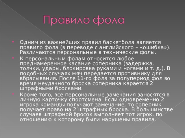 Одним из важнейших правил баскетбола является правило фола (в переводе с английского – «ошибка»). Различаются персональные в технические фолы. К персональным фолам относится любое преднамеренное касание соперника (задержка, толчки, удары, блокировка руками и ногами и т. д.). В подобных случаях мяч передается противнику для вбрасывания. После 11-го фола за полупериод фол во время неудачного броска соперника карается 2 штрафными бросками. Кроме того, все персональные замечания заносятся в личную карточку спортсмена. Если одновременно 2 игрока команды получают замечание, то соперник получает право на 2 штрафных броска. В большинстве случаев штрафной бросок выполняет тот игрок, по отношению к которому были нарушены правила.  