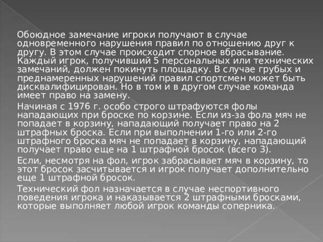 Обоюдное замечание игроки получают в случае одновременного нарушения правил по отношению друг к другу. В этом случае происходит спорное вбрасывание. Каждый игрок, получивший 5 персональных или технических замечаний, должен покинуть площадку. В случае грубых и преднамеренных нарушений правил спортсмен может быть дисквалифицирован. Но в том и в другом случае команда имеет право на замену. Начиная с 1976 г. особо строго штрафуются фолы нападающих при броске по корзине. Если из-за фола мяч не попадает в корзину, нападающий получает право на 2 штрафных броска. Если при выполнении 1-го или 2-го штрафного броска мяч не попадает в корзину, нападающий получает право еще на 1 штрафной бросок (всего 3). Если, несмотря на фол, игрок забрасывает мяч в корзину, то этот бросок засчитывается и игрок получает дополнительно еще 1 штрафной бросок. Технический фол назначается в случае неспортивного поведения игрока и наказывается 2 штрафными бросками, которые выполняет любой игрок команды соперника. 
