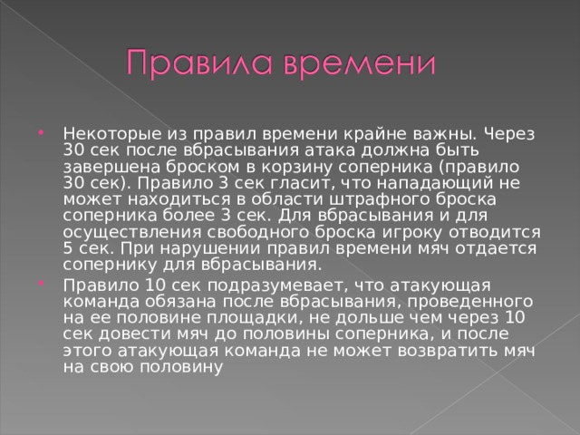 Некоторые из правил времени крайне важны. Через 30 сек после вбрасывания атака должна быть завершена броском в корзину соперника (правило 30 сек). Правило 3 сек гласит, что нападающий не может находиться в области штрафного броска соперника более 3 сек. Для вбрасывания и для осуществления свободного броска игроку отводится 5 сек. При нарушении правил времени мяч отдается сопернику для вбрасывания. Правило 10 сек подразумевает, что атакующая команда обязана после вбрасывания, проведенного на ее половине площадки, не дольше чем через 10 сек довести мяч до половины соперника, и после этого атакующая команда не может возвратить мяч на свою половину  