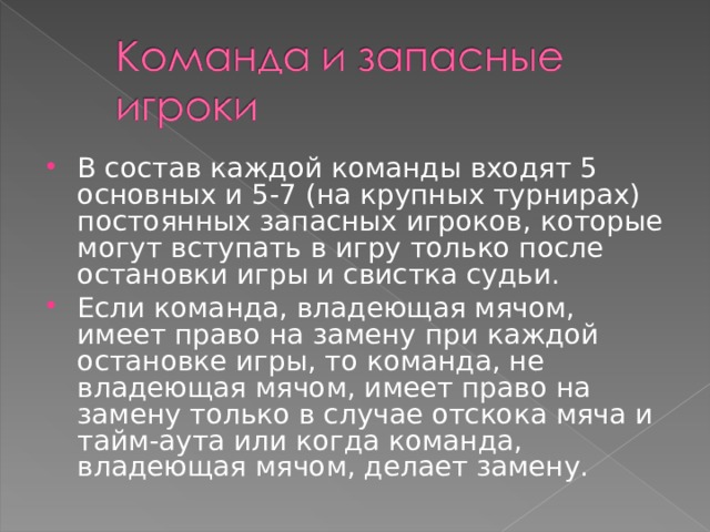 В состав каждой команды входят 5 основных и 5-7 (на крупных турнирах) постоянных запасных игроков, которые могут вступать в игру только после остановки игры и свистка судьи. Если команда, владеющая мячом, имеет право на замену при каждой остановке игры, то команда, не владеющая мячом, имеет право на замену только в случае отскока мяча и тайм-аута или когда команда, владеющая мячом, делает замену.  