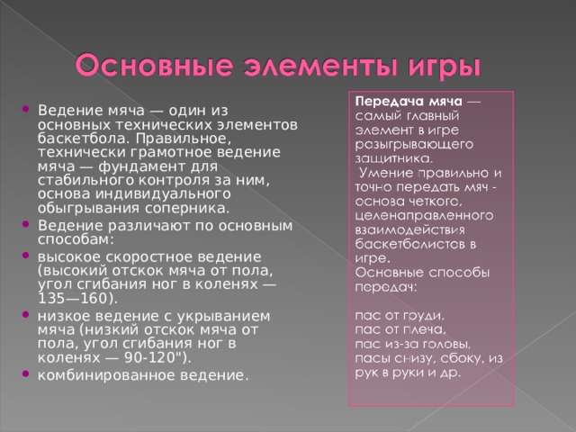 Ведение мяча — один из основных технических элементов баскетбола. Правильное, технически грамотное ведение мяча — фундамент для стабильного контроля за ним, основа индивидуального обыгрывания соперника. Ведение различают по основным способам: высокое скоростное ведение (высокий отскок мяча от пола, угол сгибания ног в коленях — 135—160). низкое ведение с укрыванием мяча (низкий отскок мяча от пола, угол сгибания ног в коленях — 90-120