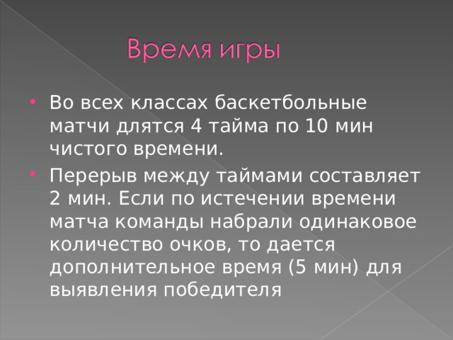Во всех классах баскетбольные матчи длятся 4 тайма по 10 мин чистого времени. Перерыв между таймами составляет 2 мин. Если по истечении времени матча команды набрали одинаковое количество очков, то дается дополнительное время (5 мин) для выявления победителя  