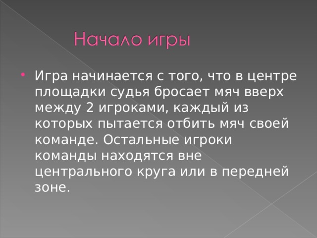 Игра начинается с того, что в центре площадки судья бросает мяч вверх между 2 игроками, каждый из которых пытается отбить мяч своей команде. Остальные игроки команды находятся вне центрального круга или в передней зоне.  