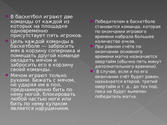 В баскетбол играют две команды от каждой из которых на площадке одновременно присутствует пять игроков. Цель каждой команды в баскетболе — забросить мяч в корзину соперника и помешать другой команде овладеть мячом и забросить его в корзину своей команды. Мячом играют только руками. Бежать с мячом, не ударяя им в пол, преднамеренно бить по нему ногой, блокировать любой частью ноги или бить по нему кулаком является нарушением. Победителем в баскетболе становится команда, которая по окончании игрового времени набрала большее количество очков. При равном счёте по окончании основного времени матча назначается овертайм (обычно пять минут дополнительного времени).  В случае, если и по его окончании счёт будет равен, назначается второй, третий овертайм и т. д., до тех пор, пока не будет выявлен победитель матча. 