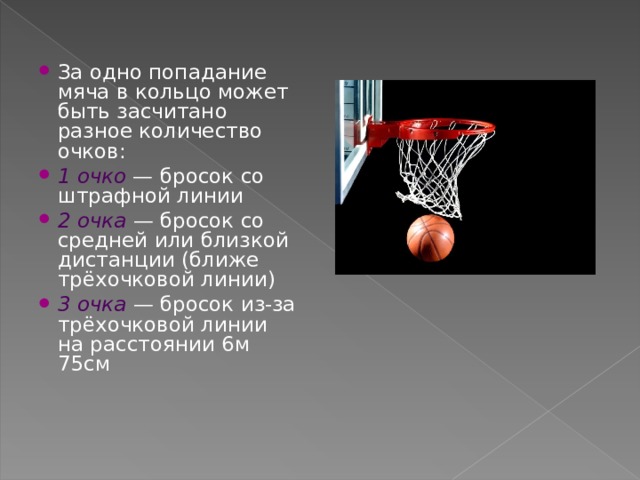 За одно попадание мяча в кольцо может быть засчитано разное количество очков: 1 очко  — бросок со штрафной линии 2 очка  — бросок со средней или близкой дистанции (ближе трёхочковой линии) 3 очка  — бросок из-за трёхочковой линии на расстоянии 6м 75см  
