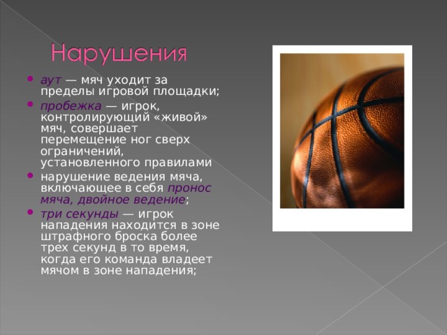 аут  — мяч уходит за пределы игровой площадки; пробежка  — игрок, контролирующий «живой» мяч, совершает перемещение ног сверх ограничений, установленного правилами нарушение ведения мяча, включающее в себя пронос мяча, двойное ведение ; три секунды  — игрок нападения находится в зоне штрафного броска более трех секунд в то время, когда его команда владеет мячом в зоне нападения;  