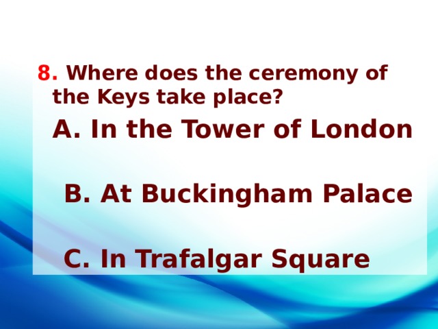 8. Where does the ceremony of the Keys take place?  A. In the Tower of London        B. At Buckingham Palace      C. In Trafalgar Square