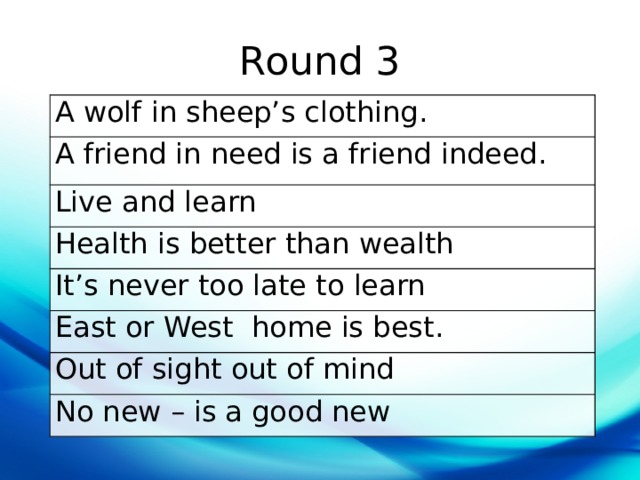 Round 3 A wolf in sheep’s clothing. A friend in need is a friend indeed. Live and learn Health is better than wealth It’s never too late to learn East or West  home is best. Out of sight out of mind No new – is a good new