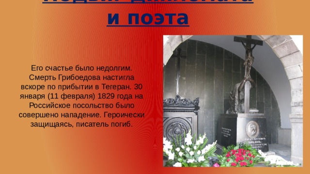 Подвиг дипломата и поэта Его счастье было недолгим. Смерть Грибоедова настигла вскоре по прибытии в Тегеран. 30 января (11 февраля) 1829 года на Российское посольство было совершено нападение. Героически защищаясь, писатель погиб. 