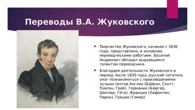 Переводы В.А. Жуковского Творчество Жуковского, начиная с 1830 года, представлено, в основном, переводческими работами. Василий Андреевич обладал выдающимся талантом переводчика.   Благодаря деятельности Жуковского в период после 1830 года, русский читатель смог познакомиться с произведениями лучших поэтов Англии (Байрон, Скотт, Томсон, Грей), Германии (Бюргер, Шиллер, Гёте), Франции (Лафонтен, Парни), Греции (Гомер) 