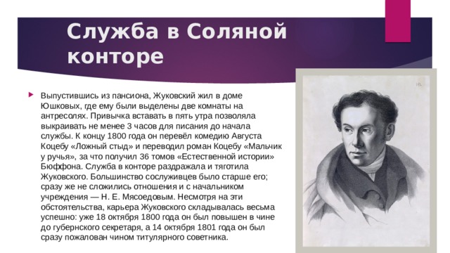 Служба в Соляной конторе Выпустившись из пансиона, Жуковский жил в доме Юшковых, где ему были выделены две комнаты на антресолях. Привычка вставать в пять утра позволяла выкраивать не менее 3 часов для писания до начала службы. К концу 1800 года он перевёл комедию Августа Коцебу «Ложный стыд» и переводил роман Коцебу «Мальчик у ручья», за что получил 36 томов «Естественной истории» Бюффона. Служба в конторе раздражала и тяготила Жуковского. Большинство сослуживцев было старше его; сразу же не сложились отношения и с начальником учреждения — Н. Е. Мясоедовым. Несмотря на эти обстоятельства, карьера Жуковского складывалась весьма успешно: уже 18 октября 1800 года он был повышен в чине до губернского секретаря, а 14 октября 1801 года он был сразу пожалован чином титулярного советника. 