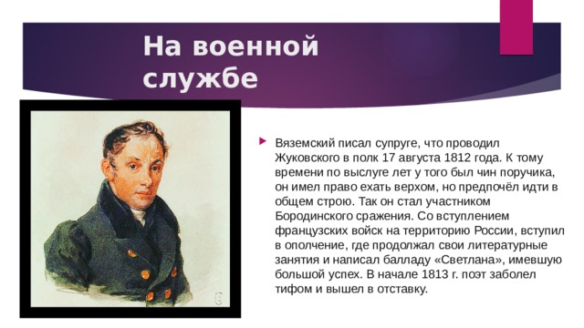 На военной службе Вяземский писал супруге, что проводил Жуковского в полк 17 августа 1812 года. К тому времени по выслуге лет у того был чин поручика, он имел право ехать верхом, но предпочёл идти в общем строю. Так он стал участником Бородинского сражения. Со вступлением французских войск на территорию России, вступил в ополчение, где продолжал свои литературные занятия и написал балладу «Светлана», имевшую большой успех. В начале 1813 г. поэт заболел тифом и вышел в отставку. 