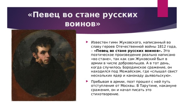 «Певец во стане русских воинов» Известен гимн Жуковского, написанный во славу героев Отечественной войны 1812 года, – «Певец во стане русских воинов». Это поэтическое произведение реально написано «во стане», так как сам Жуковский был в армии в числе добровольцев. А в тот день, когда случилось Бородинское сражение, он находился под Можайском, где «слышал свист нескольких ядер и канонаду дьявольскую». Пребывая в армии, поэт прошел с ней путь отступления от Москвы. В Тарутине, накануне сражения, он и начал писать это стихотворение. 