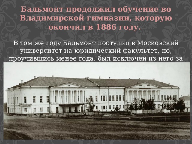 Бальмонт продолжил обучение во Владимирской гимназии, которую окончил в 1886 году. В том же году Бальмонт поступил в Московский университет на юридический факультет, но, проучившись менее года, был исключен из него за участие в студенческих беспорядках. 