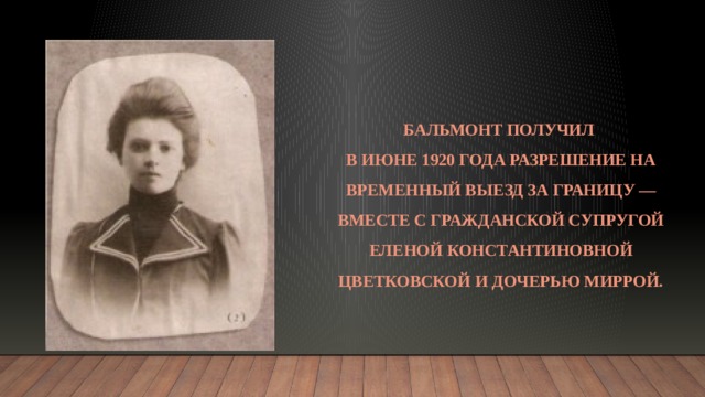 Бальмонт получил  в июне 1920 года разрешение на временный выезд за границу — вместе с гражданской супругой Еленой Константиновной Цветковской и дочерью Миррой. 