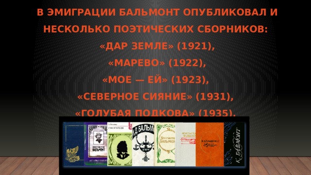 В эмиграции Бальмонт опубликовал и несколько поэтических сборников:  «Дар земле» (1921),  «Марево» (1922),  «Мое — ей» (1923),  «Северное сияние» (1931),  «Голубая подкова» (1935).   