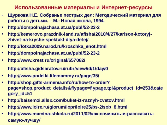 Использованные материалы и Интернет-ресурсы Щуркова Н.Е. Собранье пестрых дел: Методический материал для работы с детьми. – М.: Новая школа, 1994. http://dompolnajachasa.at.ua/publ/52-23-2 http://kemerovo.prazdnik-land.ru/afisha/2010/4/27/karlson-kotoryj-zhivet-na-kryshe-spektakl-dlya-detej/ http://fotka2009.narod.ru/kroschka_enot.html http://dompolnajachasa.at.ua/publ/52-23-2 http://www.xrest.ru/original/657082/ http://afisha.gidsaratov.ru/rubr/view/id/1/day/0  http://www.podelki.lifemammy.ru/page/35/ http://shop.gifts-armenia.info/ru/how-to-order?page=shop.product_details&flypage=flypage.tpl&product_id=253&category_id=51 http://baisemoi.allsx.com/buket-iz-raznyh-cvetov.html http://www.loire.ru/glorum/lopr/loire25/bs-2/sob_8.html http://www.mamina-shkola.ru/2011/02/как-сочинить-и-рассказать-самую-лучшу / 