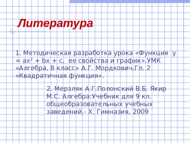 Литература 1. Методическая разработка урока «Функция у = ах 2 + bx + с, ее свойства и график».УМК «Алгебра, 8 класс» А.Г. Мордкович.Гл. 2 «Квадратичная функция». 2. Мерзляк А.Г.Полонский В.Б. Якир М.С. Алгебра:Учебник для 9 кл. общеобразовательных учебных заведений.- Х. Гимназия, 2009  