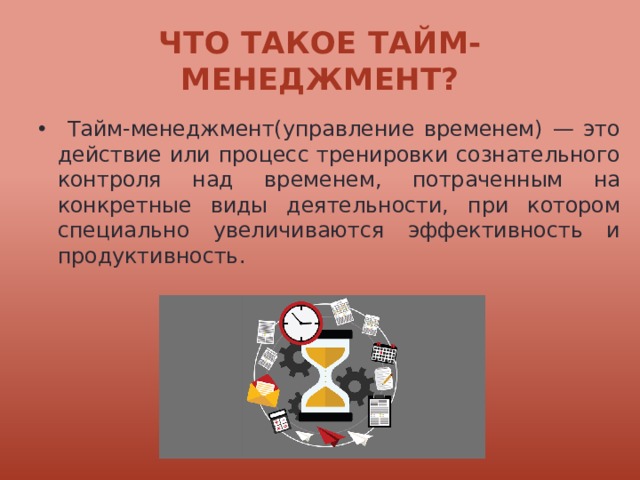 Что такое тайм-менеджмент?  Тайм-менеджмент(управление временем) — это действие или процесс тренировки сознательного контроля над временем, потраченным на конкретные виды деятельности, при котором специально увеличиваются эффективность и продуктивность. 