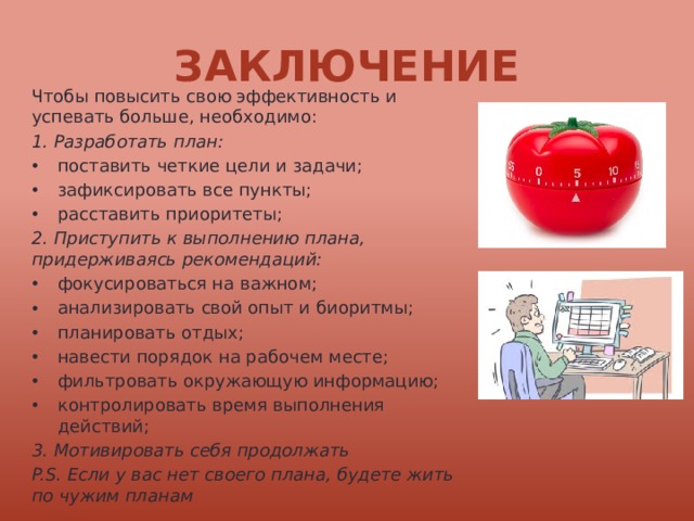 Заключение Чтобы повысить свою эффективность и успевать больше, необходимо: 1. Разработать план: поставить четкие цели и задачи; зафиксировать все пункты; расставить приоритеты; 2. Приступить к выполнению плана, придерживаясь рекомендаций: фокусироваться на важном; анализировать свой опыт и биоритмы; планировать отдых; навести порядок на рабочем месте; фильтровать окружающую информацию; контролировать время выполнения действий; 3. Мотивировать себя продолжать P.S. Если у вас нет своего плана, будете жить по чужим планам 