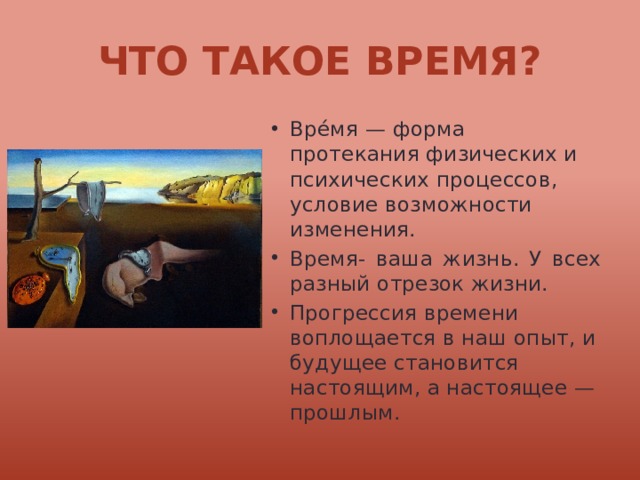 Что такое время? Вре́мя — форма протекания физических и психических процессов, условие возможности изменения. Время- ваша жизнь. У всех разный отрезок жизни. Прогрессия времени воплощается в наш опыт, и будущее становится настоящим, а настоящее — прошлым. 