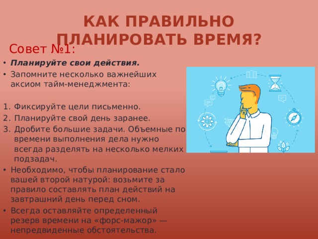Как правильно планировать время? Совет №1: Планируйте свои действия. Запомните несколько важнейших аксиом тайм-менеджмента: Фиксируйте цели письменно. Планируйте свой день заранее. Дробите большие задачи. Объемные по времени выполнения дела нужно всегда разделять на несколько мелких подзадач. Необходимо, чтобы планирование стало вашей второй натурой: возьмите за правило составлять план действий на завтрашний день перед сном. Всегда оставляйте определенный резерв времени на «форс-мажор» — непредвиденные обстоятельства. 