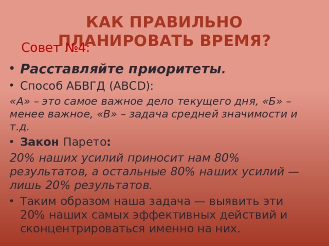 Как правильно планировать время? Совет №4: Расставляйте приоритеты . Способ АБВГД (ABCD): «А» – это самое важное дело текущего дня, «Б» – менее важное, «В» – задача средней значимости и т.д. Закон Парето : 20% наших усилий приносит нам 80% результатов, а остальные 80% наших усилий — лишь 20% результатов. Таким образом наша задача — выявить эти 20% наших самых эффективных действий и сконцентрироваться именно на них. 