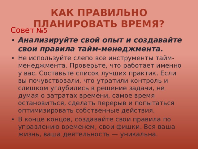 Как правильно планировать время? Совет №5 Анализируйте свой опыт и создавайте свои правила тайм-менеджмента. Не используйте слепо все инструменты тайм-менеджмента. Проверьте, что работает именно у вас. Составьте список лучших практик. Если вы почувствовали, что утратили контроль и слишком углубились в решение задачи, не думая о затратах времени, самое время остановиться, сделать перерыв и попытаться оптимизировать собственные действия. В конце концов, создавайте свои правила по управлению временем, свои фишки. Вся ваша жизнь, ваша деятельность — уникальна. 