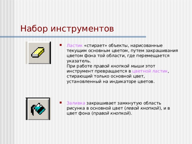 Набор инструментов Ластик «стирает» объекты, нарисованные текущим основным цветом, путем закрашивания цветом фона той области, где перемещается указатель.  При работе правой кнопкой мыши этот инструмент превращается в цветной ластик , стирающий только основной цвет, установленный на индикаторе цветов.     Заливка закрашивает замкнутую область рисунка в основной цвет ( левой кнопкой ), и в цвет фона ( правой кнопкой ). 
