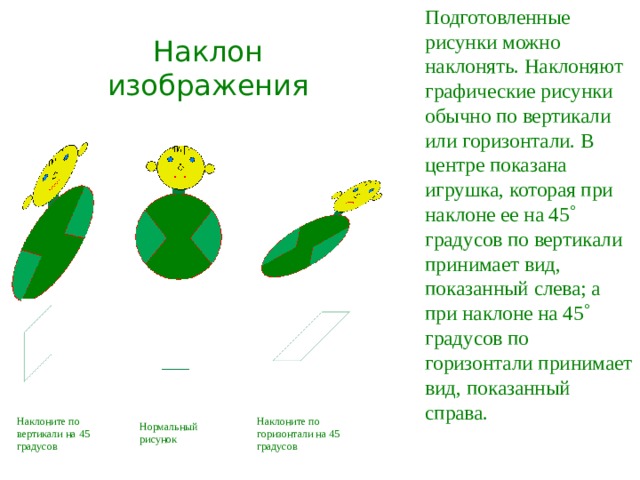  Подготовленные рисунки можно наклонять. Наклоняют графические рисунки обычно по вертикали или горизонтали. В центре показана игрушка, которая при наклоне ее на 45  градусов по вертикали принимает вид, показанный слева; а при наклоне на 45  градусов по горизонтали принимает вид,  показанный справа. Наклон изображения Наклоните по вертикали на 45 градусов Наклоните по горизонтали на 45 градусов Нормальный рисунок 