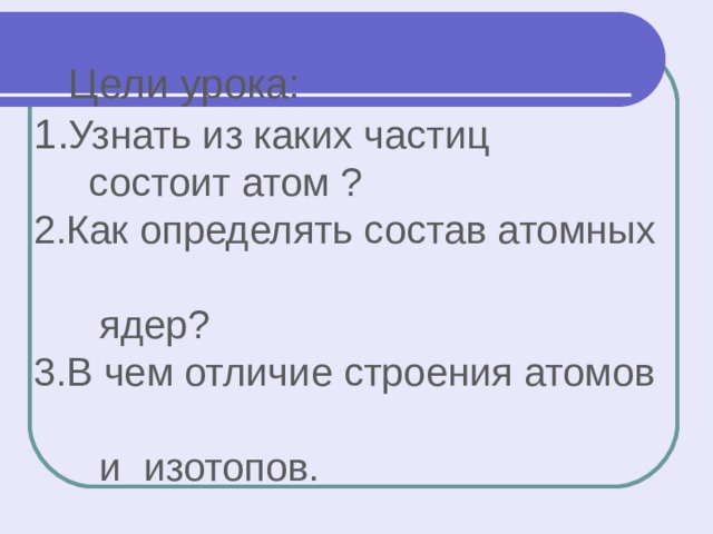  Цели урока:  1. Узнать из каких частиц  состоит атом ?  2.Как определять состав атомных  ядер?  3.В чем отличие строения атомов  и изотопов. 