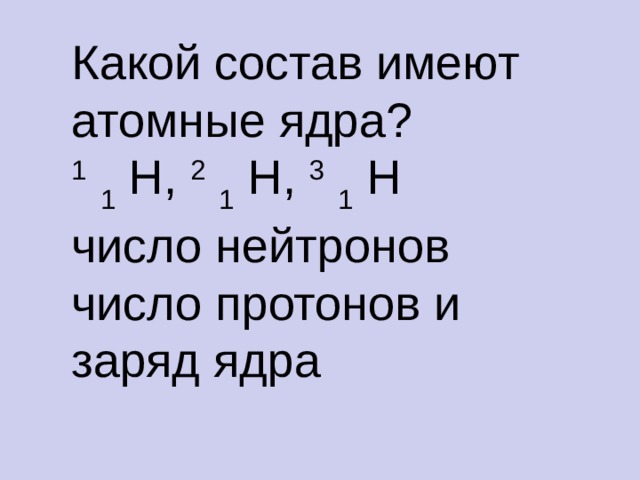 Какой состав имеют атомные ядра? 1  1 H, 2  1 H, 3  1 H число нейтронов число протонов и заряд ядра  
