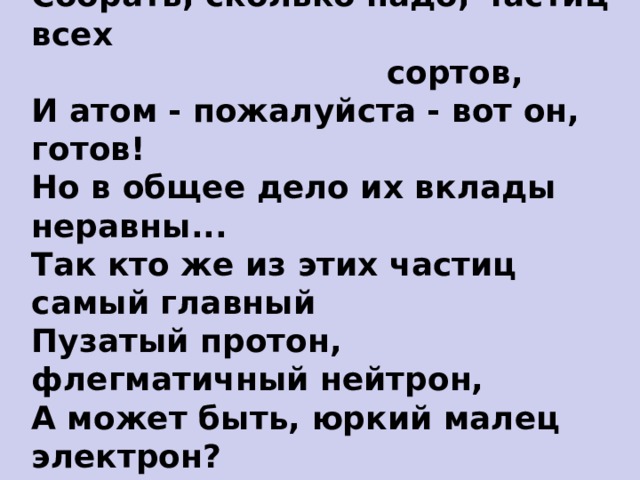 Собрать, сколько надо, частиц всех  сортов,  И атом - пожалуйста - вот он, готов!  Но в общее дело их вклады неравны...  Так кто же из этих частиц самый главный  Пузатый протон, флегматичный нейтрон,  А может быть, юркий малец электрон? Итак, какие частицы в атоме главные ? 