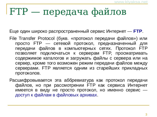 Еще один широко распространенный сервис Интернет — FTP . File Transfer Protocol (букв. «протокол передачи файлов») или просто FTP — сетевой протокол, предназначенный для передачи файлов в компьютерных сетях. Протокол FTP позволяет подключаться к серверам FTP, просматривать содержимое каталогов и загружать файлы с сервера или на сервер, кроме того возможен режим передачи файлов между серверами. FTP является одним из старейших прикладных протоколов. Расшифровывается эта аббревиатура как протокол передачи файлов, но при рассмотрении FTP как сервиса Интернет имеется в виду не просто протокол, но именно сервис — доступ к файлам в файловых архивах .