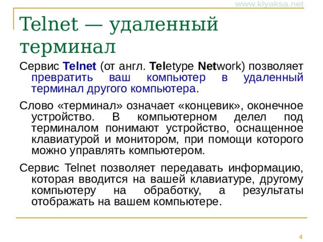 Telnet — удаленный терминал Сервис Telnet (от англ. Tel etype Net work) позволяет превратить ваш компьютер в удаленный терминал другого компьютера . Слово «терминал» означает «концевик», оконечное устройство. В компьютерном делел под терминалом понимают устройство, оснащенное клавиатурой и монитором, при помощи которого можно управлять компьютером. Сервис Telnet позволяет передавать информацию, которая вводится на вашей клавиатуре, другому компьютеру на обработку, а результаты отображать на вашем компьютере.